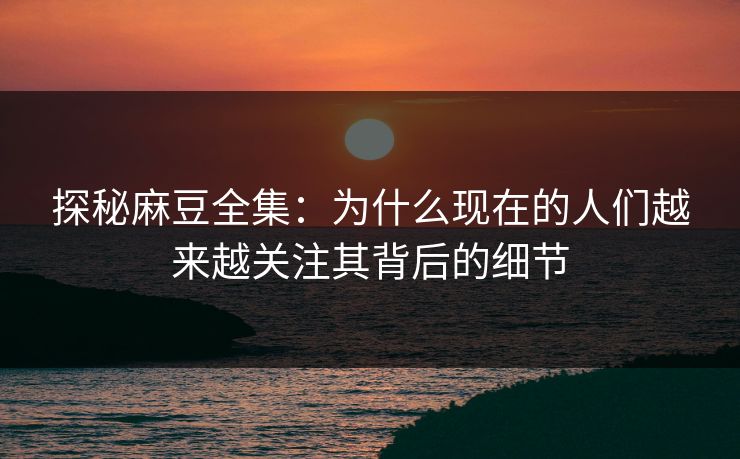 探秘麻豆全集：为什么现在的人们越来越关注其背后的细节  第1张