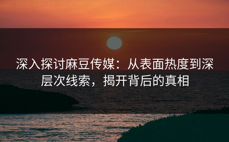 深入探讨麻豆传媒：从表面热度到深层次线索，揭开背后的真相  第1张