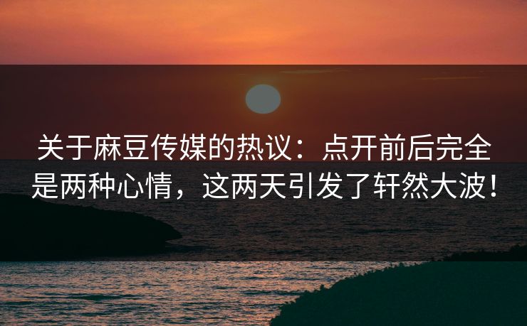 关于麻豆传媒的热议：点开前后完全是两种心情，这两天引发了轩然大波！  第1张
