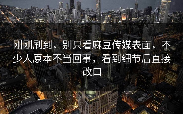 刚刚刷到，别只看麻豆传媒表面，不少人原本不当回事，看到细节后直接改口  第1张