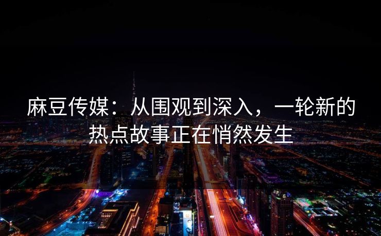 麻豆传媒：从围观到深入，一轮新的热点故事正在悄然发生  第1张