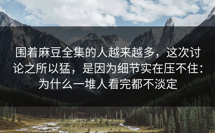 围着麻豆全集的人越来越多，这次讨论之所以猛，是因为细节实在压不住：为什么一堆人看完都不淡定  第1张