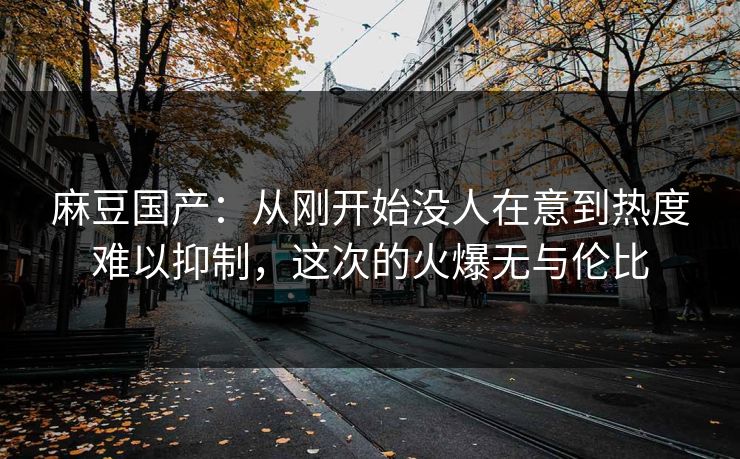 麻豆国产：从刚开始没人在意到热度难以抑制，这次的火爆无与伦比  第1张