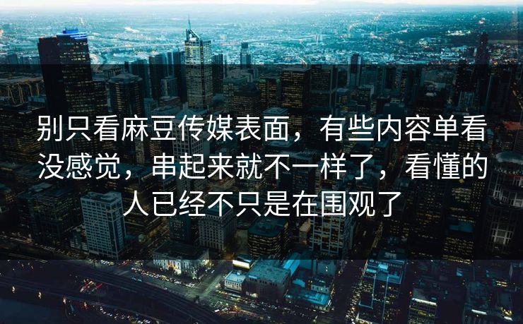别只看麻豆传媒表面，有些内容单看没感觉，串起来就不一样了，看懂的人已经不只是在围观了  第1张