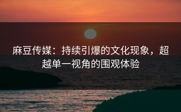 麻豆传媒：持续引爆的文化现象，超越单一视角的围观体验  第1张
