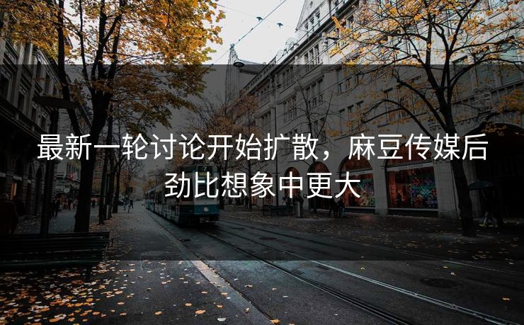 最新一轮讨论开始扩散，麻豆传媒后劲比想象中更大  第1张