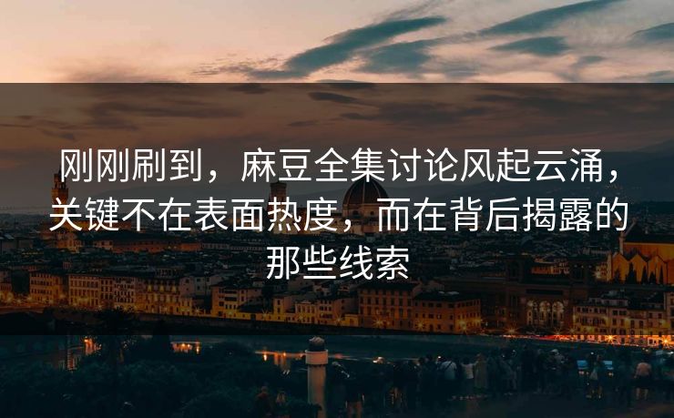 刚刚刷到，麻豆全集讨论风起云涌，关键不在表面热度，而在背后揭露的那些线索  第1张