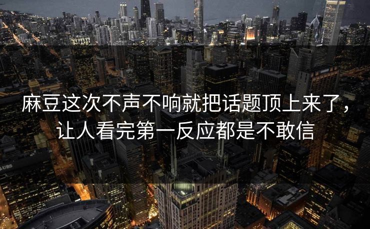 麻豆这次不声不响就把话题顶上来了，让人看完第一反应都是不敢信  第1张