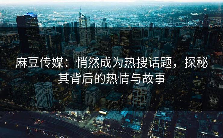 麻豆传媒：悄然成为热搜话题，探秘其背后的热情与故事  第1张