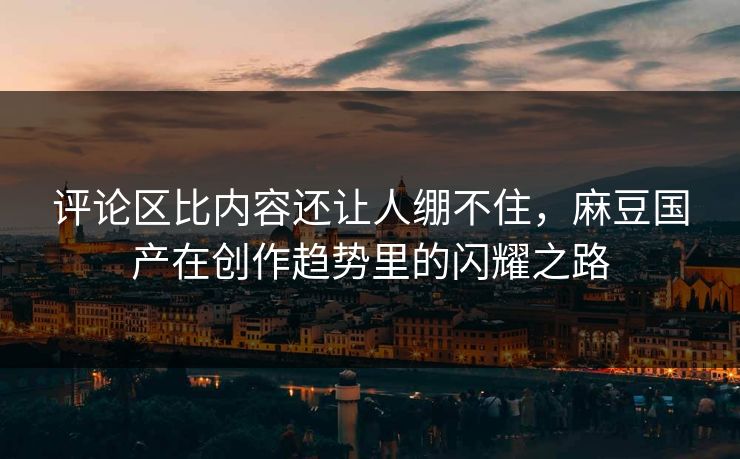 评论区比内容还让人绷不住，麻豆国产在创作趋势里的闪耀之路  第1张