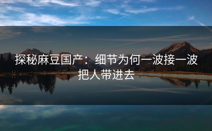 探秘麻豆国产：细节为何一波接一波把人带进去  第1张