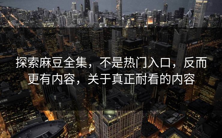 探索麻豆全集，不是热门入口，反而更有内容，关于真正耐看的内容  第1张
