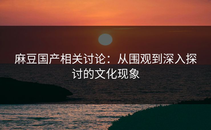 麻豆国产相关讨论：从围观到深入探讨的文化现象  第1张