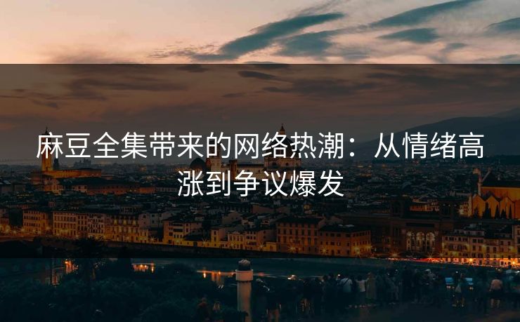 麻豆全集带来的网络热潮：从情绪高涨到争议爆发  第1张
