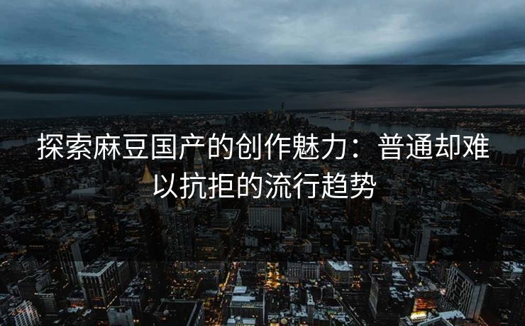 探索麻豆国产的创作魅力：普通却难以抗拒的流行趋势  第1张