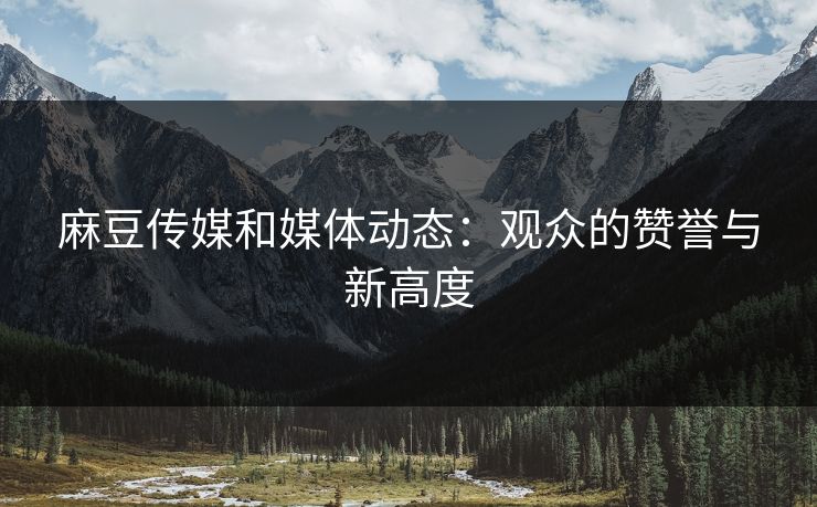 麻豆传媒和媒体动态：观众的赞誉与新高度  第1张