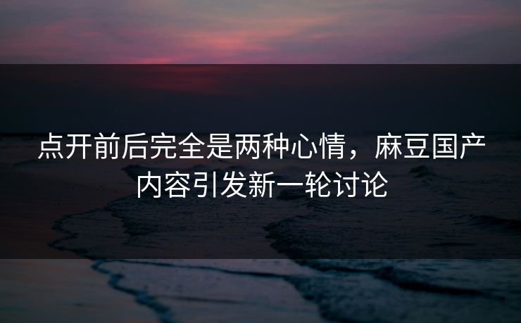 点开前后完全是两种心情，麻豆国产内容引发新一轮讨论  第1张