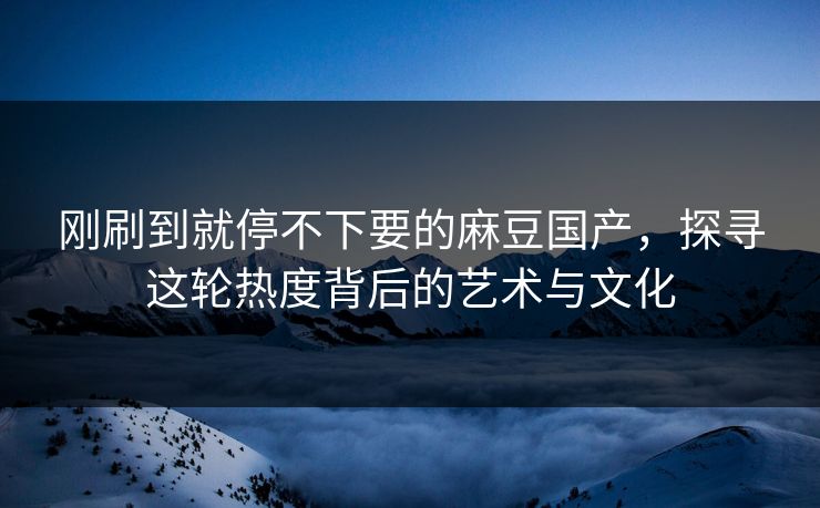 刚刷到就停不下要的麻豆国产,探寻这轮热度背后的艺术与文化 第1张 刚刷到就停不下要的麻豆国产,探寻这轮热度背后的艺术与文化 第1张