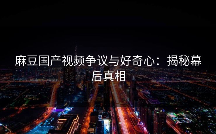 麻豆国产视频争议与好奇心：揭秘幕后真相  第1张
