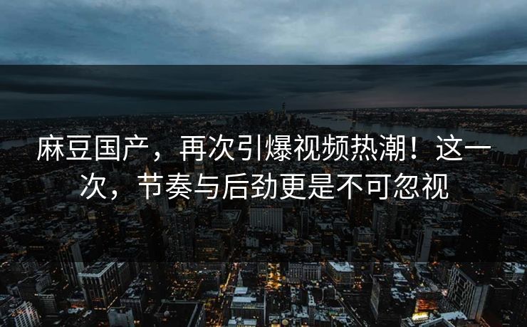麻豆国产，再次引爆视频热潮！这一次，节奏与后劲更是不可忽视  第1张