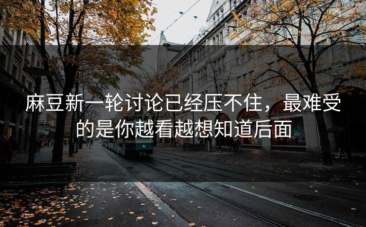 麻豆新一轮讨论已经压不住，最难受的是你越看越想知道后面  第1张