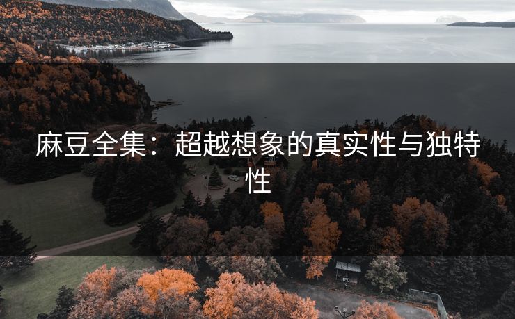 麻豆全集：超越想象的真实性与独特性  第1张