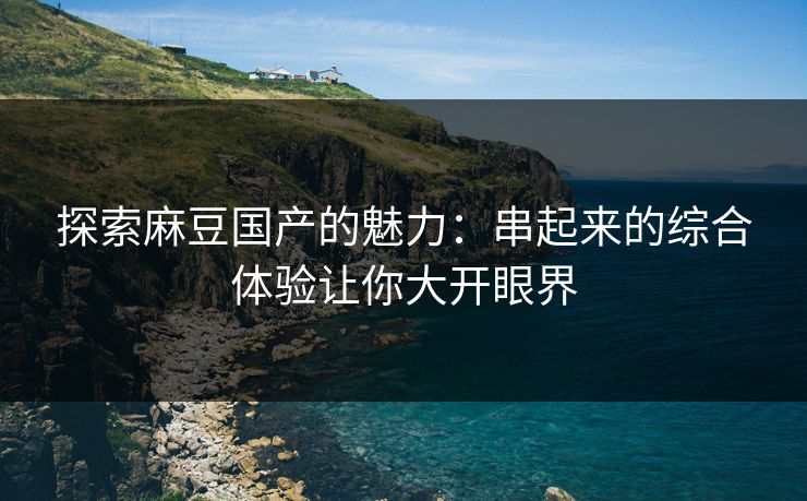 探索麻豆国产的魅力：串起来的综合体验让你大开眼界  第1张