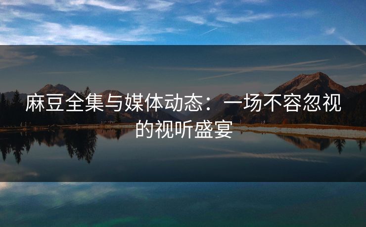 麻豆全集与媒体动态：一场不容忽视的视听盛宴  第1张