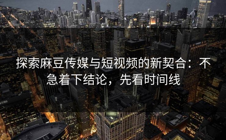 探索麻豆传媒与短视频的新契合：不急着下结论，先看时间线  第1张