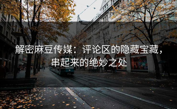 解密麻豆传媒：评论区的隐藏宝藏，串起来的绝妙之处  第1张