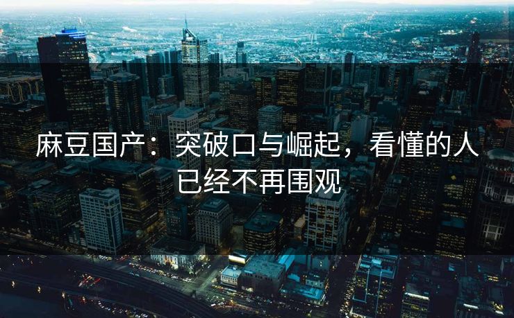 麻豆国产：突破口与崛起，看懂的人已经不再围观  第1张