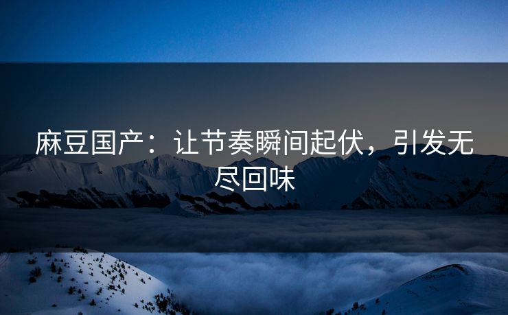 麻豆国产：让节奏瞬间起伏，引发无尽回味
