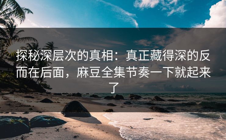 探秘深层次的真相：真正藏得深的反而在后面，麻豆全集节奏一下就起来了  第1张