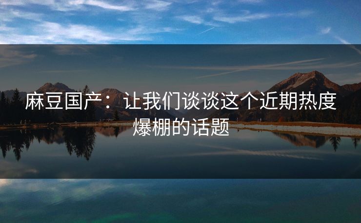麻豆国产:让我们谈谈这个近期热度爆棚的话题 第1张 麻豆国产:让我们谈谈这个近期热度爆棚的话题 第1张