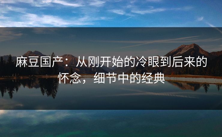 麻豆国产:从刚开始的冷眼到后来的怀念,细节中的经典 第1张 麻豆国产:从刚开始的冷眼到后来的怀念,细节中的经典 第1张