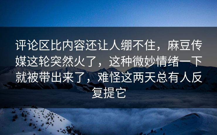 评论区比内容还让人绷不住，麻豆传媒这轮突然火了，这种微妙情绪一下就被带出来了，难怪这两天总有人反复提它  第1张