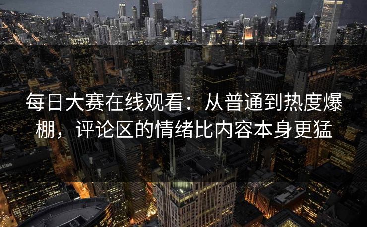 每日大赛在线观看：从普通到热度爆棚，评论区的情绪比内容本身更猛  第1张