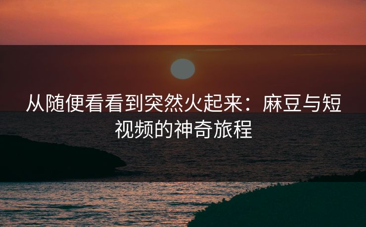 从随便看看到突然火起来:麻豆与短视频的神奇旅程 第1张 从随便看看到突然火起来:麻豆与短视频的神奇旅程 第1张
