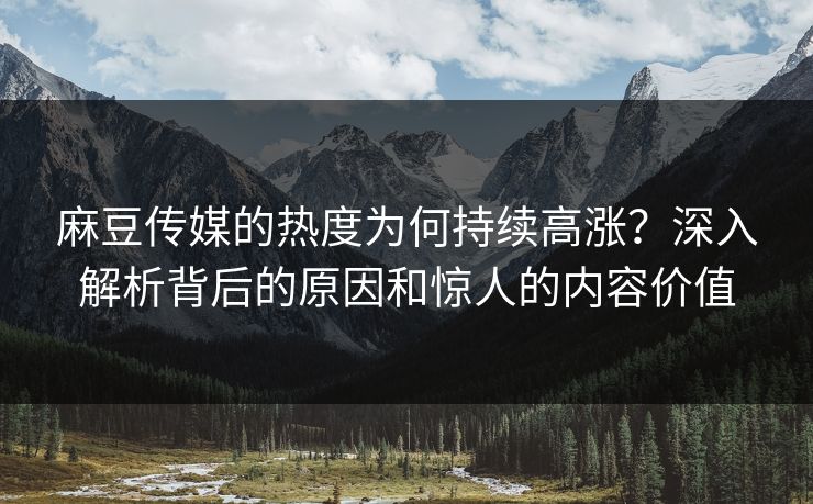 麻豆传媒的热度为何持续高涨？深入解析背后的原因和惊人的内容价值  第1张