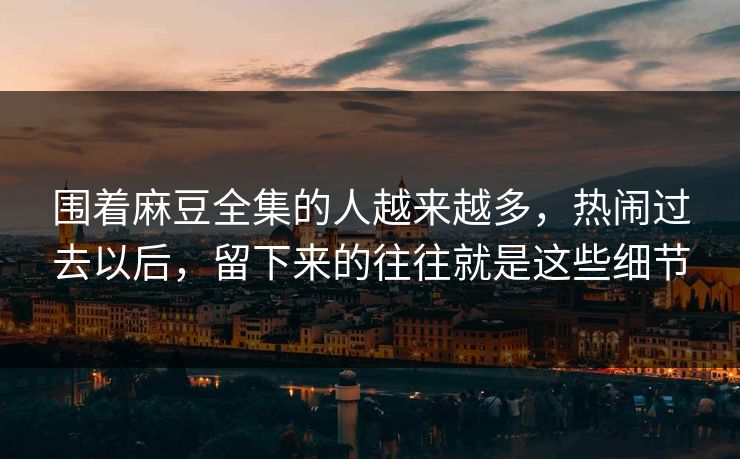 围着麻豆全集的人越来越多，热闹过去以后，留下来的往往就是这些细节