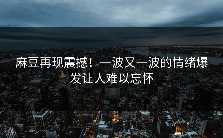 麻豆再现震撼！一波又一波的情绪爆发让人难以忘怀