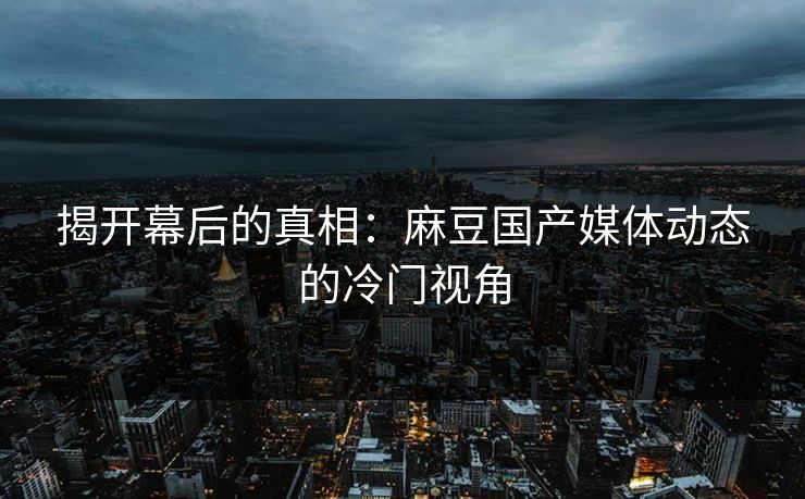 揭开幕后的真相:麻豆国产媒体动态的冷门视角 揭开幕后的真相:麻豆国产媒体动态的冷门视角