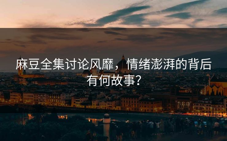 麻豆全集讨论风靡,情绪澎湃的背后有何故事? 麻豆全集讨论风靡,情绪澎湃的背后有何故事?