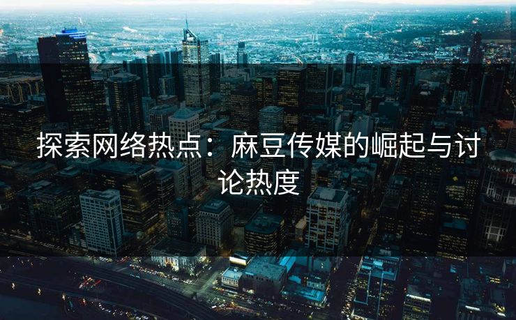 探索网络热点：麻豆传媒的崛起与讨论热度