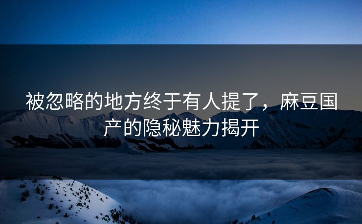 被忽略的地方终于有人提了，麻豆国产的隐秘魅力揭开